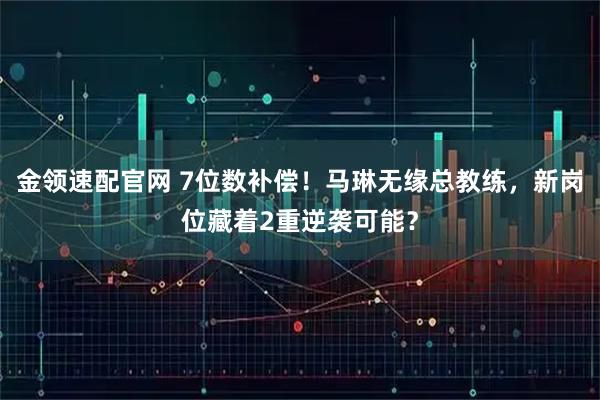 金领速配官网 7位数补偿！马琳无缘总教练，新岗位藏着2重逆袭可能？