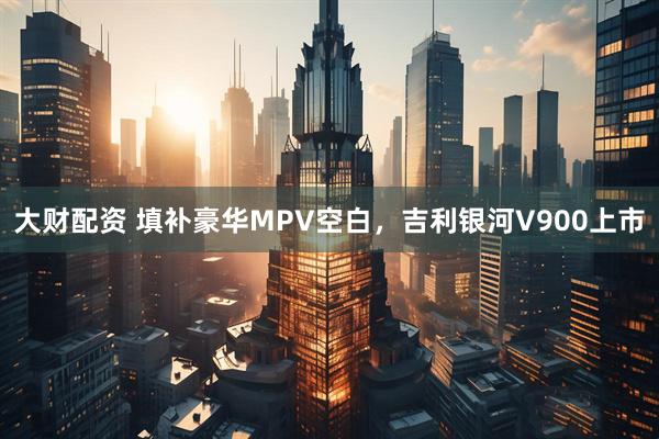 大财配资 填补豪华MPV空白，吉利银河V900上市