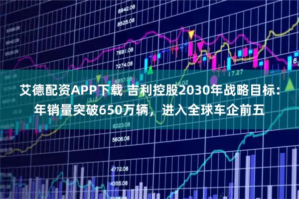 艾德配资APP下载 吉利控股2030年战略目标：年销量突破650万辆，进入全球车企前五