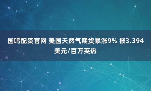 国鸣配资官网 美国天然气期货暴涨9% 报3.394美元/百万英热
