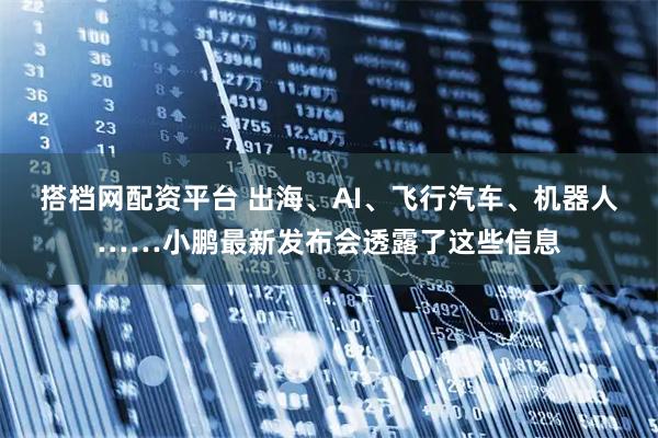 搭档网配资平台 出海、AI、飞行汽车、机器人……小鹏最新发布会透露了这些信息