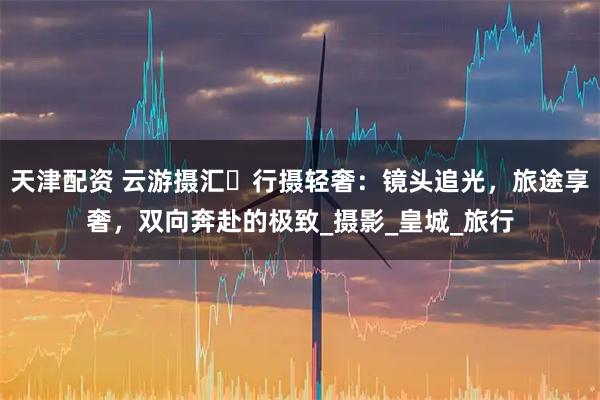 天津配资 云游摄汇・行摄轻奢：镜头追光，旅途享奢，双向奔赴的极致_摄影_皇城_旅行