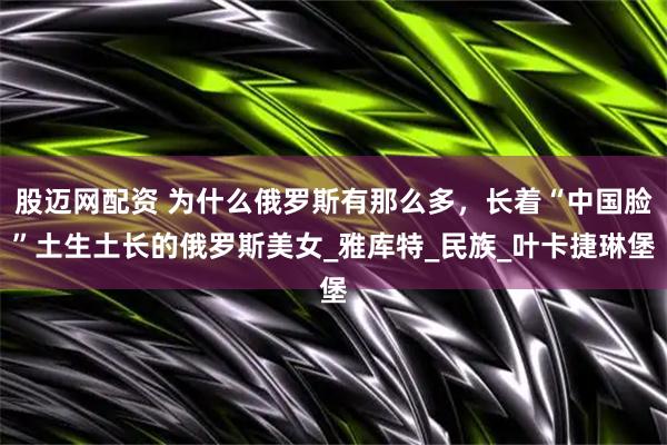 股迈网配资 为什么俄罗斯有那么多，长着“中国脸”土生土长的俄罗斯美女_雅库特_民族_叶卡捷琳堡