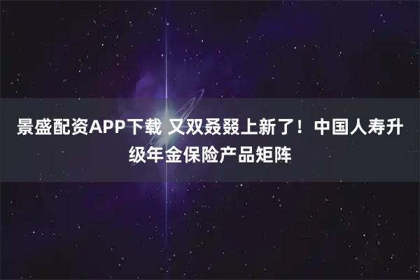 景盛配资APP下载 又双叒叕上新了！中国人寿升级年金保险产品矩阵