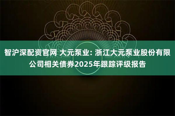 智沪深配资官网 大元泵业: 浙江大元泵业股份有限公司相关债券2025年跟踪评级报告