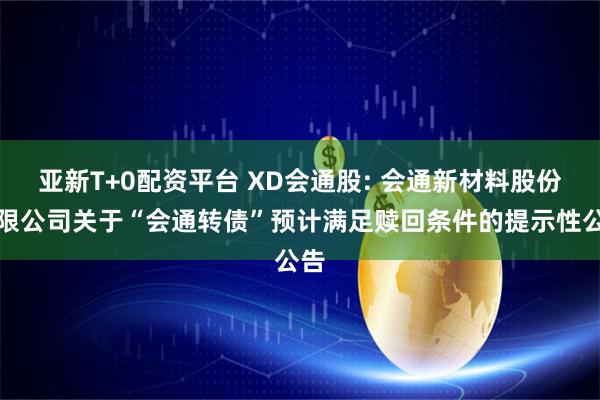 亚新T+0配资平台 XD会通股: 会通新材料股份有限公司关于“会通转债”预计满足赎回条件的提示性公告