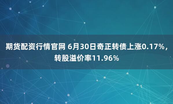 期货配资行情官网 6月30日奇正转债上涨0.17%，转股溢价率11.96%