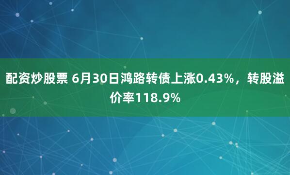 配资炒股票 6月30日鸿路转债上涨0.43%，转股溢价率118.9%