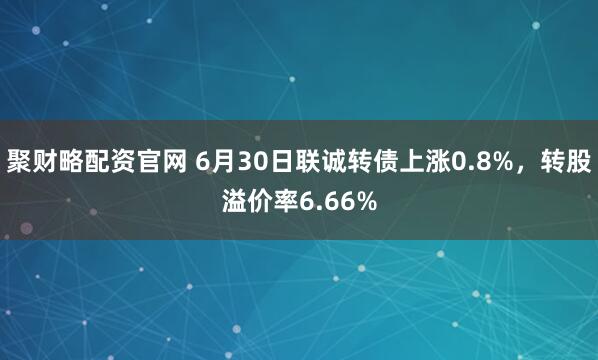 聚财略配资官网 6月30日联诚转债上涨0.8%，转股溢价率6.66%