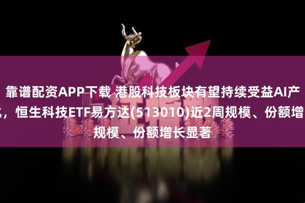 靠谱配资APP下载 港股科技板块有望持续受益AI产业催化，恒生科技ETF易方达(513010)近2周规模、份额增长显著