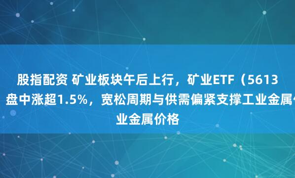 股指配资 矿业板块午后上行，矿业ETF（561330）盘中涨超1.5%，宽松周期与供需偏紧支撑工业金属价格