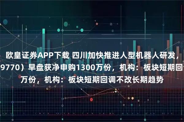 欧皇证券APP下载 四川加快推进人型机器人研发，机器人ETF（159770）早盘获净申购1300万份，机构：板块短期回调不改长期趋势