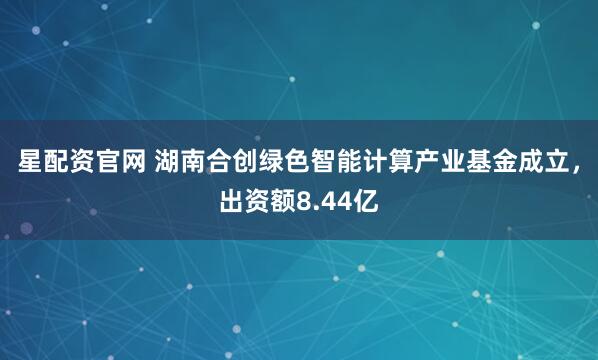 星配资官网 湖南合创绿色智能计算产业基金成立，出资额8.44亿