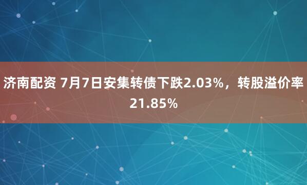 济南配资 7月7日安集转债下跌2.03%，转股溢价率21.85%