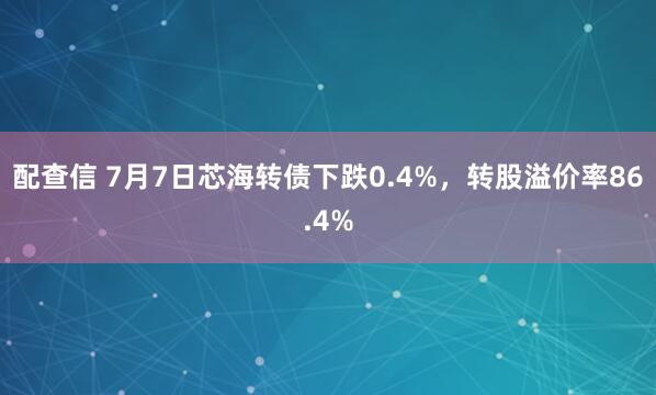 配查信 7月7日芯海转债下跌0.4%，转股溢价率86.4%