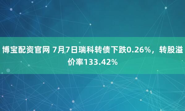 博宝配资官网 7月7日瑞科转债下跌0.26%，转股溢价率133.42%