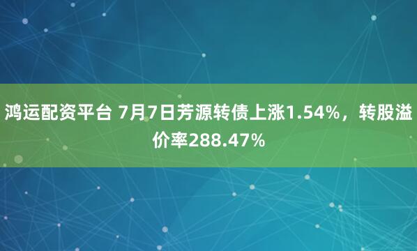 鸿运配资平台 7月7日芳源转债上涨1.54%，转股溢价率288.47%