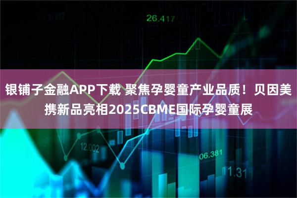 银铺子金融APP下载 聚焦孕婴童产业品质！贝因美携新品亮相2025CBME国际孕婴童展