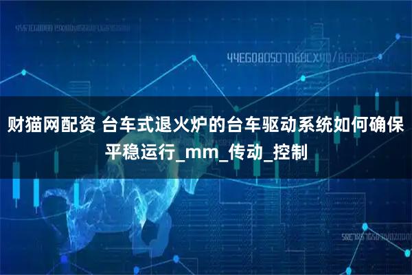 财猫网配资 台车式退火炉的台车驱动系统如何确保平稳运行_mm_传动_控制