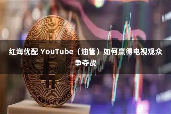 红海优配 YouTube（油管）如何赢得电视观众争夺战