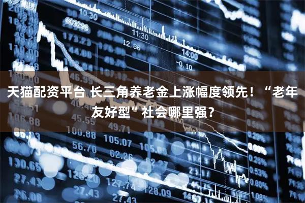 天猫配资平台 长三角养老金上涨幅度领先！“老年友好型”社会哪里强？