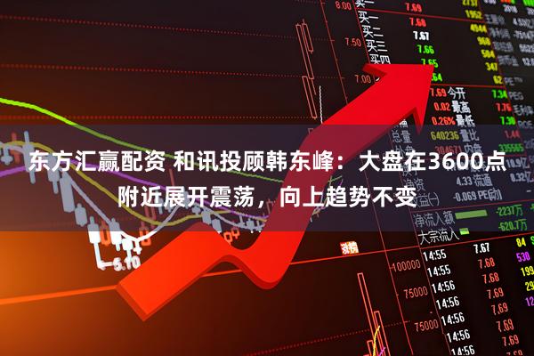 东方汇赢配资 和讯投顾韩东峰：大盘在3600点附近展开震荡，向上趋势不变