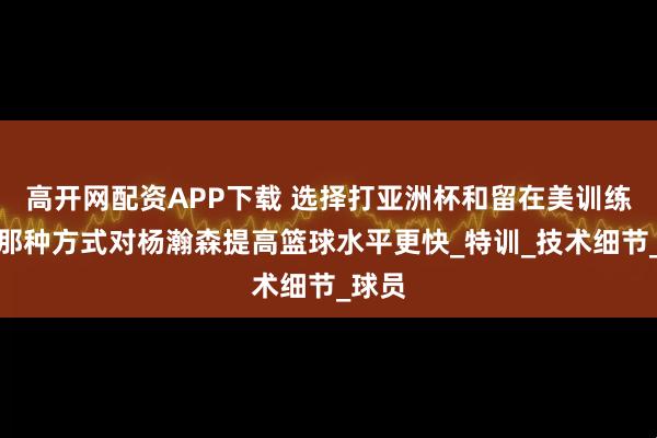 高开网配资APP下载 选择打亚洲杯和留在美训练，，那种方式对杨瀚森提高篮球水平更快_特训_技术细节_球员