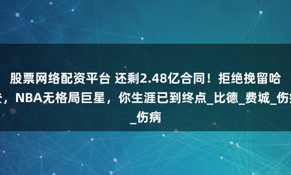股票网络配资平台 还剩2.48亿合同！拒绝挽留哈登，NBA无格局巨星，你生涯已到终点_比德_费城_伤病