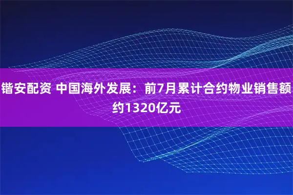 锴安配资 中国海外发展：前7月累计合约物业销售额约1320亿元