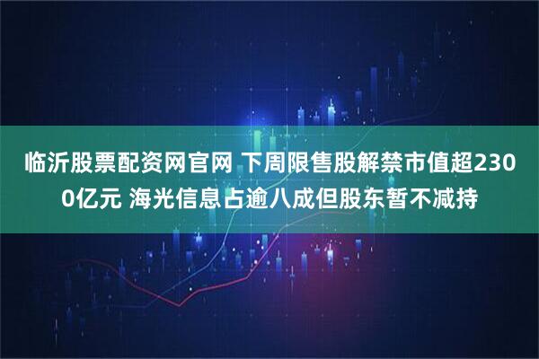 临沂股票配资网官网 下周限售股解禁市值超2300亿元 海光信息占逾八成但股东暂不减持
