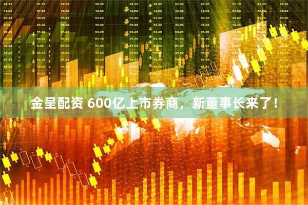 金呈配资 600亿上市券商，新董事长来了！