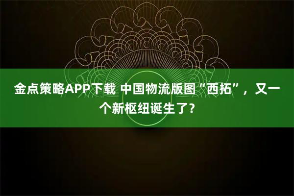金点策略APP下载 中国物流版图“西拓”，又一个新枢纽诞生了？