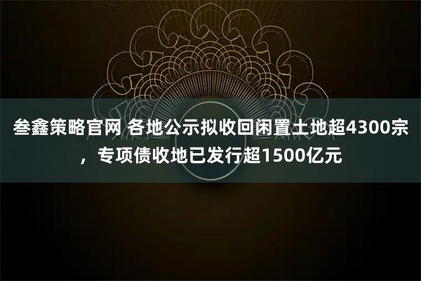 叁鑫策略官网 各地公示拟收回闲置土地超4300宗，专项债收地已发行超1500亿元