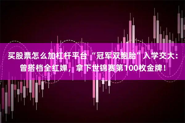 买股票怎么加杠杆平台 “冠军双胞胎”入学交大：曾搭档全红婵，拿下世锦赛第100枚金牌！