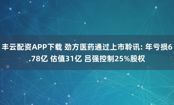 丰云配资APP下载 劲方医药通过上市聆讯: 年亏损6.78亿 估值31亿 吕强控制25%股权