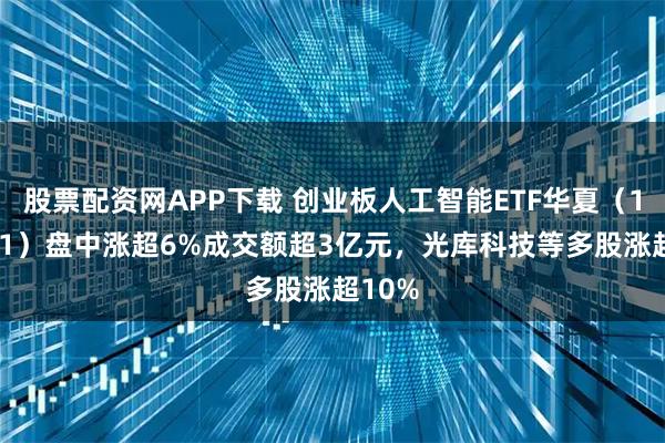 股票配资网APP下载 创业板人工智能ETF华夏（159381）盘中涨超6%成交额超3亿元，光库科技等多股涨超10%