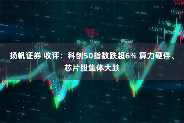扬帆证券 收评：科创50指数跌超6% 算力硬件、芯片股集体大跌