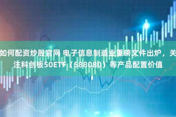 如何配资炒股官网 电子信息制造业重磅文件出炉，关注科创板50ETF（588080）等产品配置价值