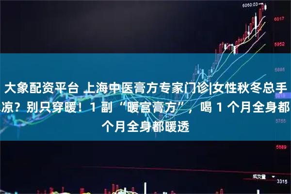 大象配资平台 上海中医膏方专家门诊|女性秋冬总手脚冰凉？别只穿暖！1 副 “暖宫膏方”，喝 1 个月全身都暖透