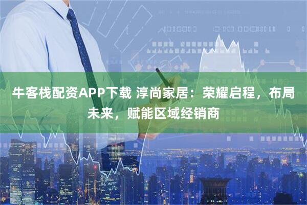 牛客栈配资APP下载 淳尚家居：荣耀启程，布局未来，赋能区域经销商