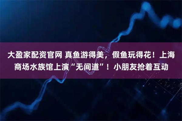 大盈家配资官网 真鱼游得美，假鱼玩得花！上海商场水族馆上演“无间道”！小朋友抢着互动
