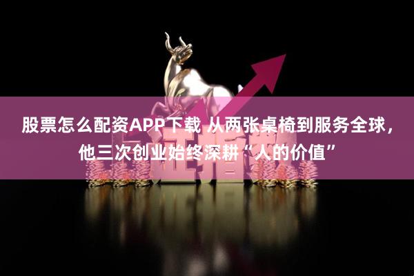 股票怎么配资APP下载 从两张桌椅到服务全球，他三次创业始终深耕“人的价值”