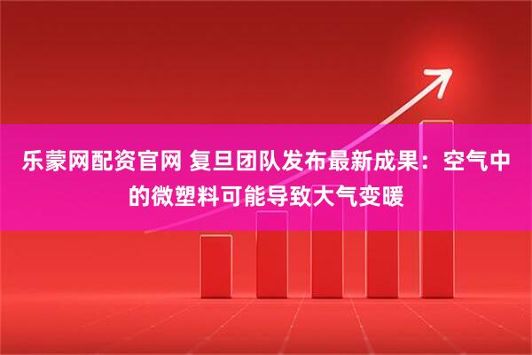 乐蒙网配资官网 复旦团队发布最新成果：空气中的微塑料可能导致大气变暖