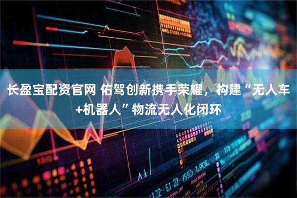 长盈宝配资官网 佑驾创新携手荣耀，构建“无人车+机器人”物流无人化闭环